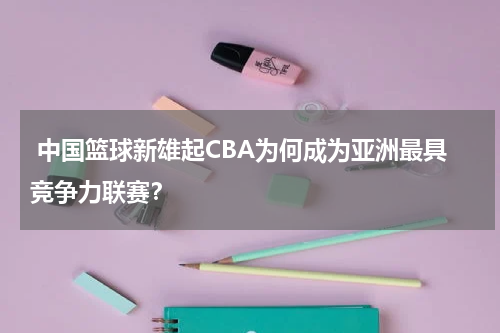  中国篮球新雄起CBA为何成为亚洲最具竞争力联赛？
