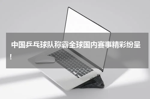  中国乒乓球队称霸全球国内赛事精彩纷呈！