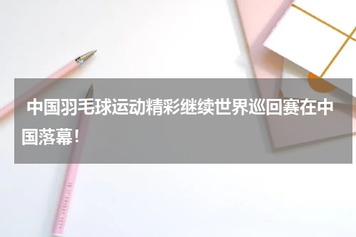  中国羽毛球运动精彩继续世界巡回赛在中国落幕！