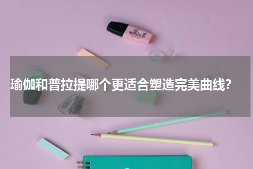  瑜伽和普拉提哪个更适合塑造完美曲线？