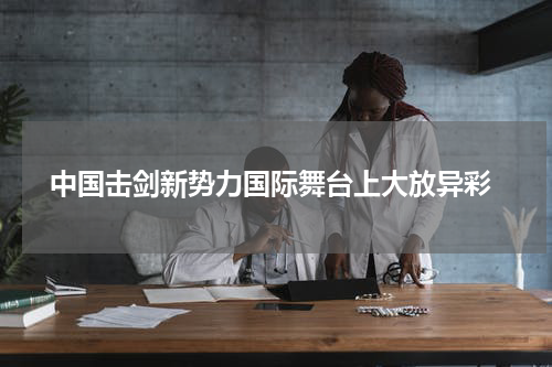  中国击剑新势力国际舞台上大放异彩
