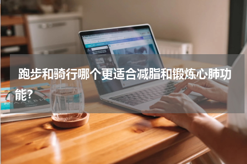  跑步和骑行哪个更适合减脂和锻炼心肺功能？
