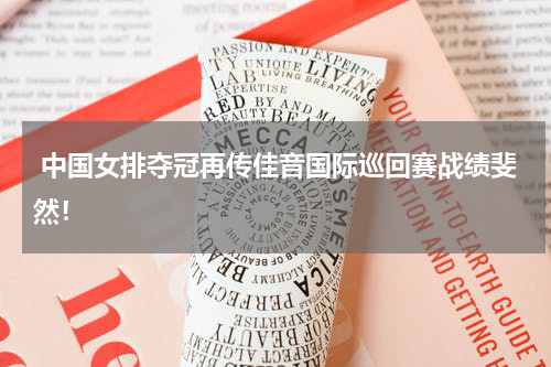  中国女排夺冠再传佳音国际巡回赛战绩斐然！