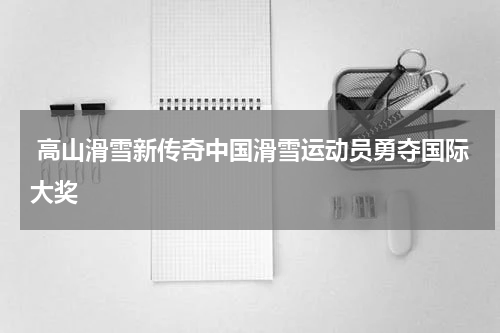  高山滑雪新传奇中国滑雪运动员勇夺国际大奖