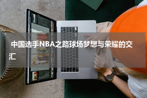  中国选手NBA之路球场梦想与荣耀的交汇