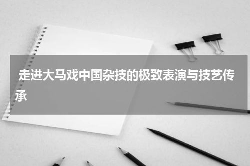  走进大马戏中国杂技的极致表演与技艺传承