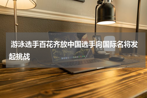  游泳选手百花齐放中国选手向国际名将发起挑战