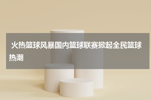  火热篮球风暴国内篮球联赛掀起全民篮球热潮