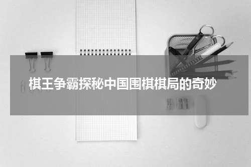  棋王争霸探秘中国围棋棋局的奇妙