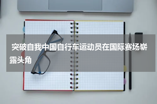  突破自我中国自行车运动员在国际赛场崭露头角