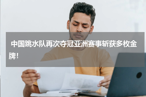  中国跳水队再次夺冠亚洲赛事斩获多枚金牌！