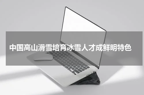  中国高山滑雪培育冰雪人才成鲜明特色
