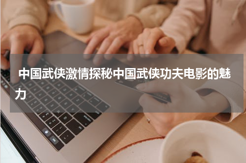  中国武侠激情探秘中国武侠功夫电影的魅力