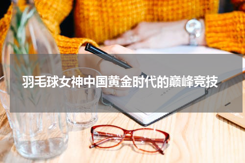  羽毛球女神中国黄金时代的巅峰竞技