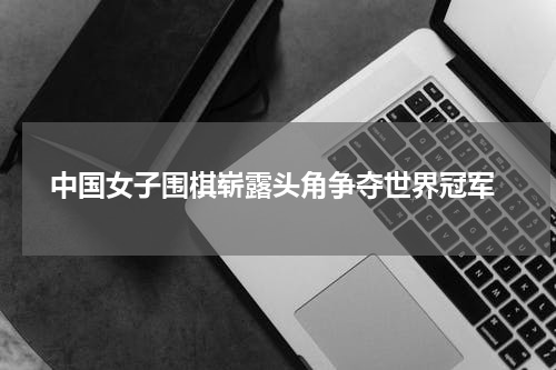  中国女子围棋崭露头角争夺世界冠军