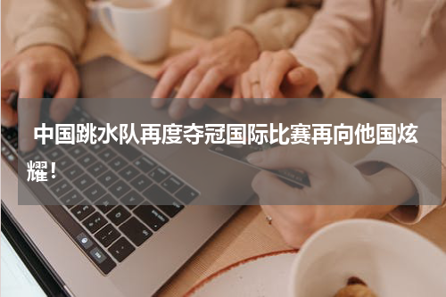  中国跳水队再度夺冠国际比赛再向他国炫耀！