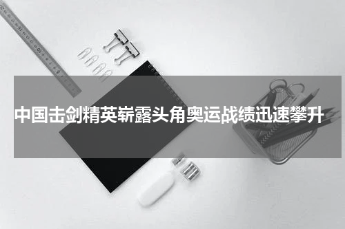  中国击剑精英崭露头角奥运战绩迅速攀升
