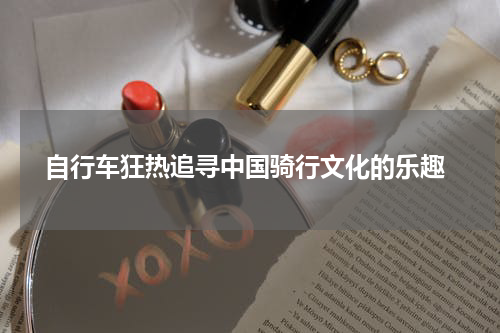  自行车狂热追寻中国骑行文化的乐趣