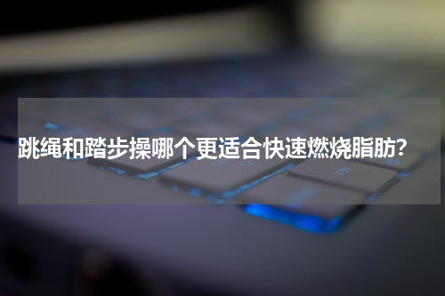  跳绳和踏步操哪个更适合快速燃烧脂肪？