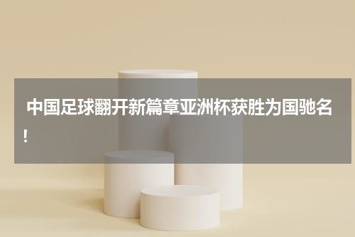  中国足球翻开新篇章亚洲杯获胜为国驰名！
