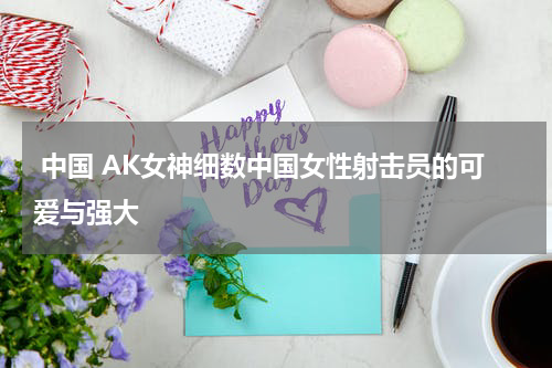  中国 AK女神细数中国女性射击员的可爱与强大