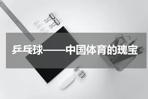 乒乓球——中国体育的瑰宝