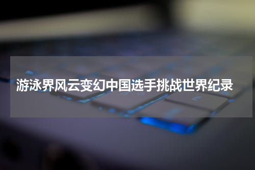  游泳界风云变幻中国选手挑战世界纪录