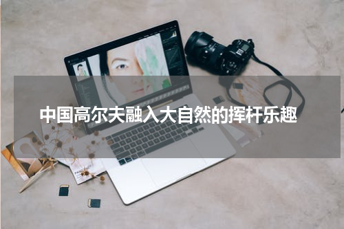  中国高尔夫融入大自然的挥杆乐趣