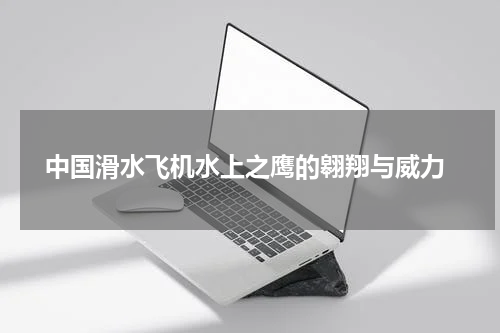  中国滑水飞机水上之鹰的翱翔与威力