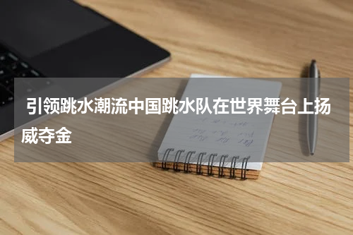  引领跳水潮流中国跳水队在世界舞台上扬威夺金