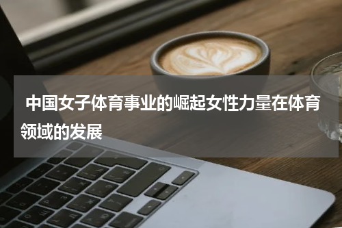  中国女子体育事业的崛起女性力量在体育领域的发展