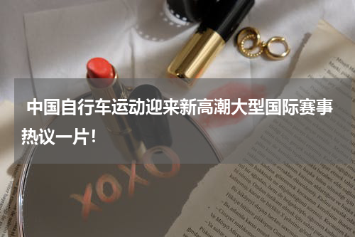 中国自行车运动迎来新高潮大型国际赛事热议一片！