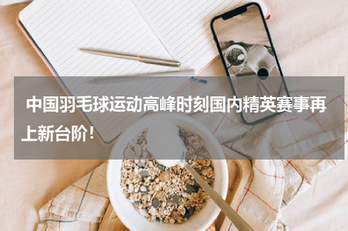  中国羽毛球运动高峰时刻国内精英赛事再上新台阶！