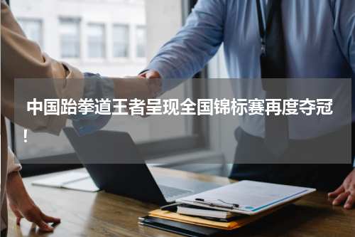  中国跆拳道王者呈现全国锦标赛再度夺冠！
