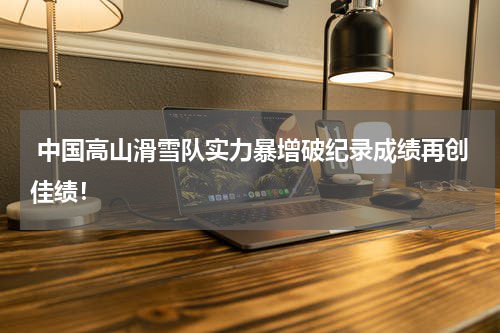  中国高山滑雪队实力暴增破纪录成绩再创佳绩！