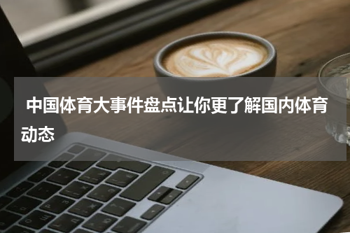  中国体育大事件盘点让你更了解国内体育动态