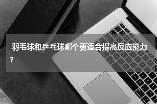  羽毛球和乒乓球哪个更适合提高反应能力？