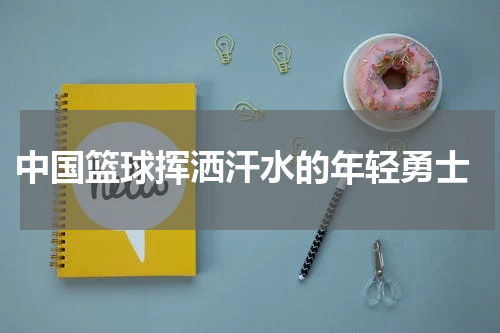  中国篮球挥洒汗水的年轻勇士