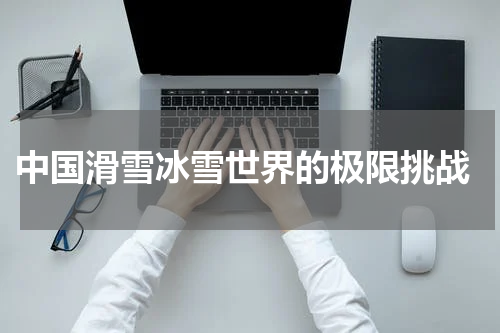  中国滑雪冰雪世界的极限挑战