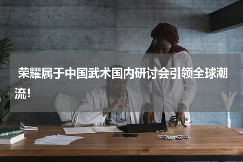  荣耀属于中国武术国内研讨会引领全球潮流！