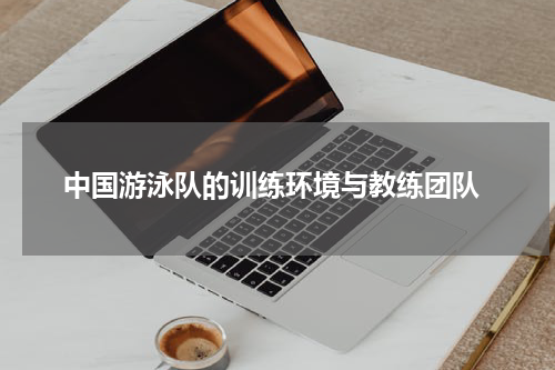  中国游泳队的训练环境与教练团队