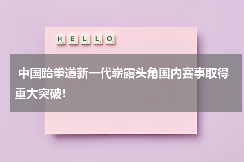  中国跆拳道新一代崭露头角国内赛事取得重大突破！