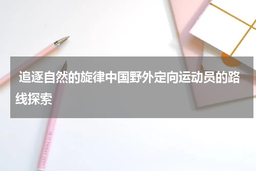  追逐自然的旋律中国野外定向运动员的路线探索