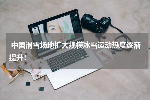  中国滑雪场地扩大规模冰雪运动热度逐渐提升！