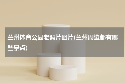 兰州体育公园老照片图片(兰州周边都有哪些景点)