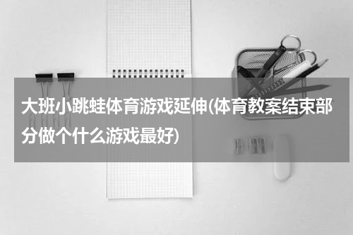 大班小跳蛙体育游戏延伸(体育教案结束部分做个什么游戏最好)