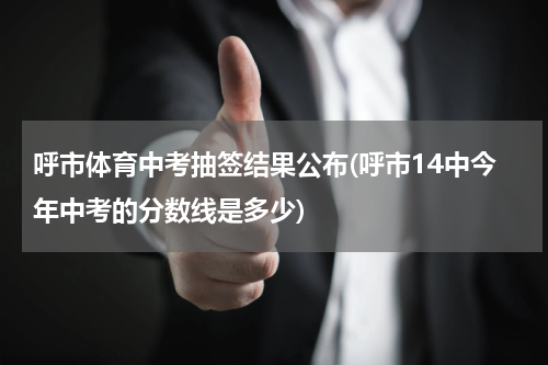 呼市体育中考抽签结果公布(呼市14中今年中考的分数线是多少)