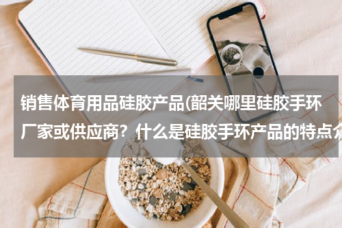 销售体育用品硅胶产品(韶关哪里硅胶手环厂家或供应商？什么是硅胶手环产品的特点介绍？求解答)