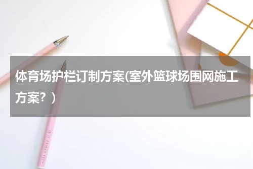 体育场护栏订制方案(室外篮球场围网施工方案？)