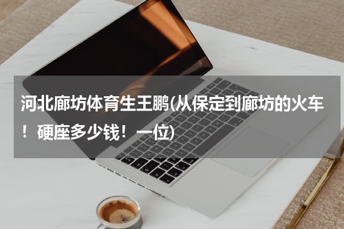 河北廊坊体育生王鹏(从保定到廊坊的火车！硬座多少钱！一位)